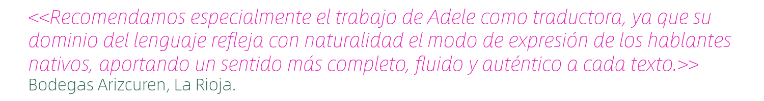 Testimonio; "Recomendamos especialmente el trabajo de Adele como traductora, ya que su dominio del lenguaje refleja con naturalidad el modo de expresión de los hablantes nativos, aportando un sentido más completo, fluido y auténtico a cada texto." Bodegas Arizcuren, La Rioja.
